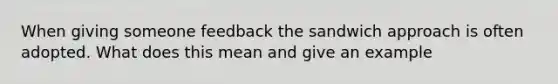 When giving someone feedback the sandwich approach is often adopted. What does this mean and give an example