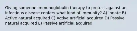 Giving someone immunoglobulin therapy to protect against an infectious disease confers what kind of immunity? A) Innate B) Active natural acquired C) Active artificial acquired D) Passive natural acquired E) Passive artificial acquired