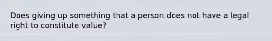 Does giving up something that a person does not have a legal right to constitute value?