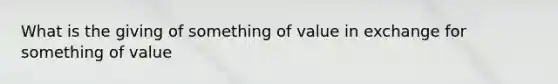 What is the giving of something of value in exchange for something of value