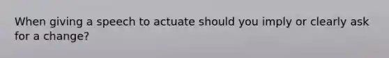 When giving a speech to actuate should you imply or clearly ask for a change?