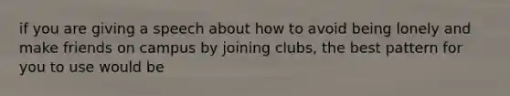 if you are giving a speech about how to avoid being lonely and make friends on campus by joining clubs, the best pattern for you to use would be