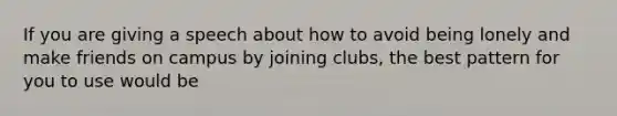 If you are giving a speech about how to avoid being lonely and make friends on campus by joining clubs, the best pattern for you to use would be