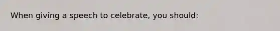 When giving a speech to celebrate, you should: