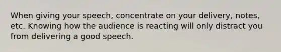 When giving your speech, concentrate on your delivery, notes, etc. Knowing how the audience is reacting will only distract you from delivering a good speech.