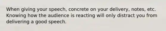 When giving your speech, concrete on your delivery, notes, etc. Knowing how the audience is reacting will only distract you from delivering a good speech.