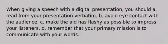 When giving a speech with a digital presentation, you should a. read from your presentation verbatim. b. avoid eye contact with the audience. c. make the aid has flashy as possible to impress your listeners. d. remember that your primary mission is to communicate with your words.