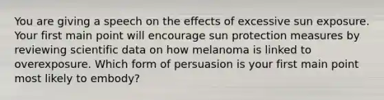 You are giving a speech on the effects of excessive sun exposure. Your first main point will encourage sun protection measures by reviewing scientific data on how melanoma is linked to overexposure. Which form of persuasion is your first main point most likely to embody?