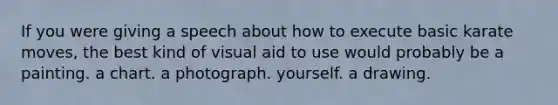 If you were giving a speech about how to execute basic karate moves, the best kind of visual aid to use would probably be a painting. a chart. a photograph. yourself. a drawing.