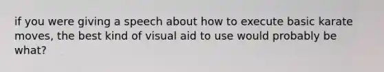 if you were giving a speech about how to execute basic karate moves, the best kind of visual aid to use would probably be what?
