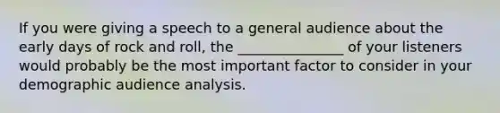 If you were giving a speech to a general audience about the early days of rock and roll, the _______________ of your listeners would probably be the most important factor to consider in your demographic audience analysis.