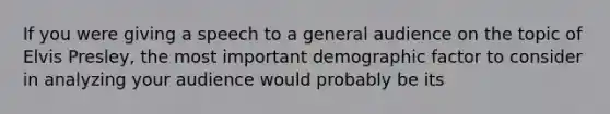 If you were giving a speech to a general audience on the topic of Elvis Presley, the most important demographic factor to consider in analyzing your audience would probably be its