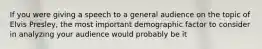 If you were giving a speech to a general audience on the topic of Elvis Presley, the most important demographic factor to consider in analyzing your audience would probably be it