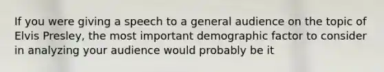 If you were giving a speech to a general audience on the topic of Elvis Presley, the most important demographic factor to consider in analyzing your audience would probably be it