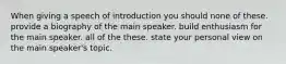 When giving a speech of introduction you should none of these. provide a biography of the main speaker. build enthusiasm for the main speaker. all of the these. state your personal view on the main speaker's topic.