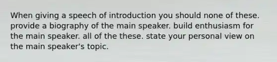 When giving a speech of introduction you should none of these. provide a biography of the main speaker. build enthusiasm for the main speaker. all of the these. state your personal view on the main speaker's topic.