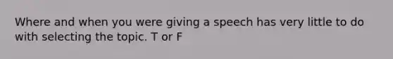 Where and when you were giving a speech has very little to do with selecting the topic. T or F