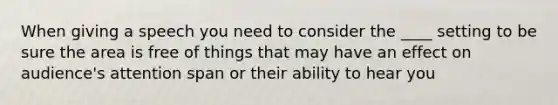 When giving a speech you need to consider the ____ setting to be sure the area is free of things that may have an effect on audience's attention span or their ability to hear you