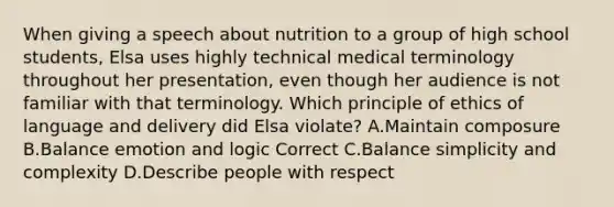 When giving a speech about nutrition to a group of high school students, Elsa uses highly technical medical terminology throughout her presentation, even though her audience is not familiar with that terminology. Which principle of ethics of language and delivery did Elsa violate? A.Maintain composure B.Balance emotion and logic Correct C.Balance simplicity and complexity D.Describe people with respect