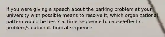 if you were giving a speech about the parking problem at your university with possible means to resolve it, which organizational pattern would be best? a. time-sequence b. cause/effect c. problem/solution d. topical-sequence