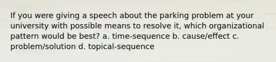 If you were giving a speech about the parking problem at your university with possible means to resolve it, which organizational pattern would be best? a. time-sequence b. cause/effect c. problem/solution d. topical-sequence