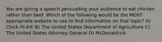You are giving a speech persuading your audience to eat chicken rather than beef. Which of the following would be the MOST appropriate website to use to find information on that topic? A) Chick-fil-A® B) The United States Department of Agriculture C) The United States Attorney General D) McDonald's®