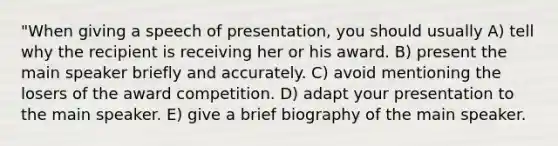 "When giving a speech of presentation, you should usually A) tell why the recipient is receiving her or his award. B) present the main speaker briefly and accurately. C) avoid mentioning the losers of the award competition. D) adapt your presentation to the main speaker. E) give a brief biography of the main speaker.