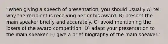 "When giving a speech of presentation, you should usually A) tell why the recipient is receiving her or his award. B) present the main speaker briefly and accurately. C) avoid mentioning the losers of the award competition. D) adapt your presentation to the main speaker. E) give a brief biography of the main speaker."