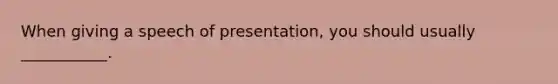 When giving a speech of presentation, you should usually ___________.