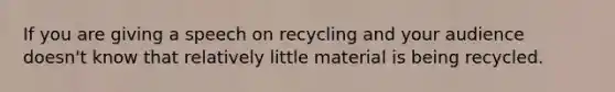 If you are giving a speech on recycling and your audience doesn't know that relatively little material is being recycled.