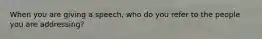 When you are giving a speech, who do you refer to the people you are addressing?