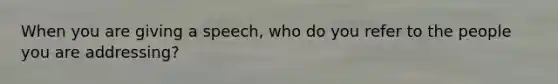 When you are giving a speech, who do you refer to the people you are addressing?