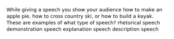 While giving a speech you show your audience how to make an apple pie, how to cross country ski, or how to build a kayak. These are examples of what type of speech? rhetorical speech demonstration speech explanation speech description speech