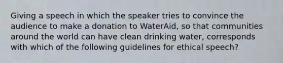 Giving a speech in which the speaker tries to convince the audience to make a donation to WaterAid, so that communities around the world can have clean drinking water, corresponds with which of the following guidelines for ethical speech?