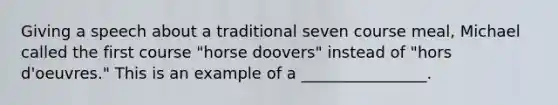 Giving a speech about a traditional seven course meal, Michael called the first course "horse doovers" instead of "hors d'oeuvres." This is an example of a ________________.