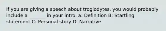 If you are giving a speech about troglodytes, you would probably include a _______ in your intro. a: Definition B: Startling statement C: Personal story D: Narrative