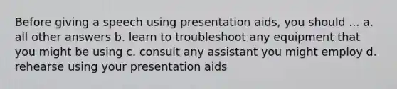 Before giving a speech using presentation aids, you should ... a. all other answers b. learn to troubleshoot any equipment that you might be using c. consult any assistant you might employ d. rehearse using your presentation aids