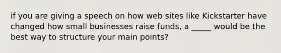 if you are giving a speech on how web sites like Kickstarter have changed how small businesses raise funds, a _____ would be the best way to structure your main points?