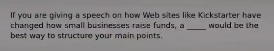 If you are giving a speech on how Web sites like Kickstarter have changed how small businesses raise funds, a _____ would be the best way to structure your main points.