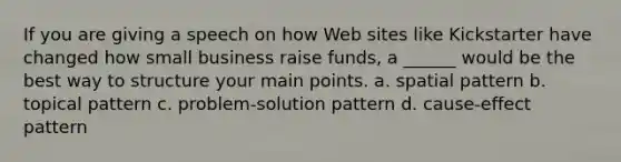 If you are giving a speech on how Web sites like Kickstarter have changed how small business raise funds, a ______ would be the best way to structure your main points. a. spatial pattern b. topical pattern c. problem-solution pattern d. cause-effect pattern