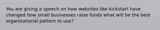 You are giving a speech on how websites like kickstart have changed how small businesses raise funds what will be the best organizational pattern to use?