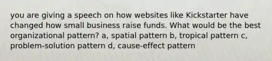 you are giving a speech on how websites like Kickstarter have changed how small business raise funds. What would be the best organizational pattern? a, spatial pattern b, tropical pattern c, problem-solution pattern d, cause-effect pattern