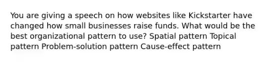 You are giving a speech on how websites like Kickstarter have changed how small businesses raise funds. What would be the best organizational pattern to use? Spatial pattern Topical pattern Problem-solution pattern Cause-effect pattern