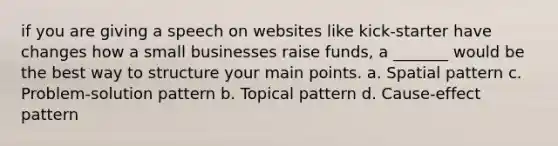 if you are giving a speech on websites like kick-starter have changes how a small businesses raise funds, a _______ would be the best way to structure your main points. a. Spatial pattern c. Problem-solution pattern b. Topical pattern d. Cause-effect pattern