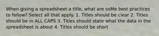 When giving a spreadsheet a title, what are soMe best practices to follow? Select all that apply. 1. Titles should be clear 2. Titles should be in ALL CAPS 3. Titles should state what the data in the spreadsheet is about 4. Titles should be short