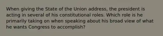 When giving the State of the Union address, the president is acting in several of his constitutional roles. Which role is he primarily taking on when speaking about his broad view of what he wants Congress to accomplish?