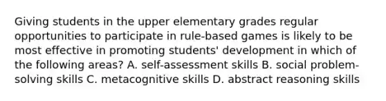 Giving students in the upper elementary grades regular opportunities to participate in rule-based games is likely to be most effective in promoting students' development in which of the following areas? A. self-assessment skills B. social problem-solving skills C. metacognitive skills D. abstract reasoning skills