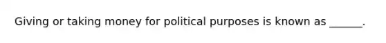 Giving or taking money for political purposes is known as ______.