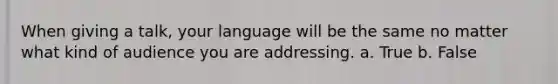 When giving a talk, your language will be the same no matter what kind of audience you are addressing. a. True b. False