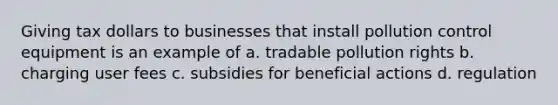 Giving tax dollars to businesses that install pollution control equipment is an example of a. tradable pollution rights b. charging user fees c. subsidies for beneficial actions d. regulation